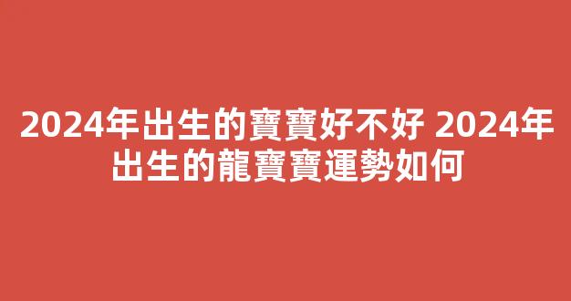 2024年出生的寶寶好不好 2024年出生的龍寶寶運勢如何